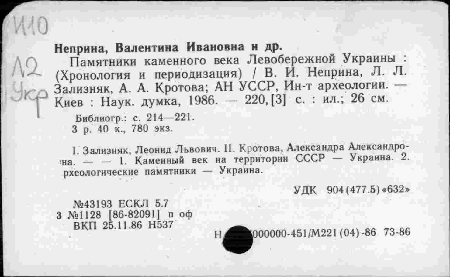 ﻿Неприна, Валентина Ивановна и др.
Памятники каменного века Левобережной Украины : (Хронология и периодизация) / В. И. Неприна, Л. Л. Зализняк, А. А. Кротова; АН УССР, Ин-т археологии. — Киев : Наук, думка, 1986. — 220, [3] с. : ил.; 26 см.
Библиогр.: с. 214—221.
3 р. 40 к., 780 экз.
I. Зализняк, Леонид Львович. II. Кротова, Александра Александро-■на. — — 1. Каменный век на территории СССР — Украина. 2. рхеологические памятники — Украина.
УДК 904 (477.5) <632»
№43193 ЕСКЛ 5.7
З №1128 [86-82091] п оф
ВКП 25.11.86 Н537
Н^»000000-451/М221 (04)-86 73-86